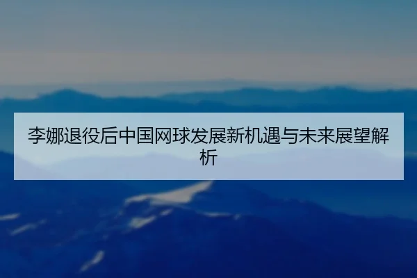 李娜退役后中国网球发展新机遇与未来展望解析