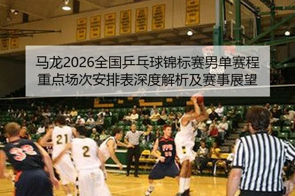 马龙2026全国乒乓球锦标赛男单赛程重点场次安排表深度解析及赛事展望