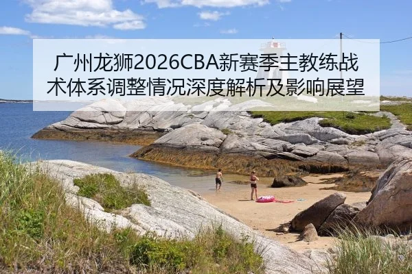 广州龙狮2026CBA新赛季主教练战术体系调整情况深度解析及影响展望